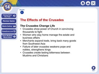 NEXT
The Effects of the Crusades
SECTION
1
The Crusades Change Life
• Crusades show power of Church in convincing
thousands to fight
• Women who stay home manage the estate and
business affairs
• Merchants expand trade, bring back many goods
from Southwest Asia
• Failure of later crusades weakens pope and
nobles, strengthens kings
• Crusades create lasting bitterness between
Muslims and Christians
 
