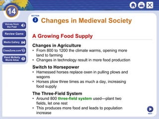 NEXT
A Growing Food Supply
Changes in Medieval Society
Changes in Agriculture
• From 800 to 1200 the climate warms, opening more
land to farming
• Changes in technology result in more food production
SECTION
2
Switch to Horsepower
• Harnessed horses replace oxen in pulling plows and
wagons
• Horses plow three times as much a day, increasing
food supply
The Three-Field System
• Around 800 three-field system used—plant two
fields, let one rest
• This produces more food and leads to population
increase
 