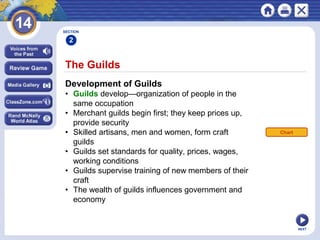 NEXT
The Guilds
Development of Guilds
• Guilds develop—organization of people in the
same occupation
• Merchant guilds begin first; they keep prices up,
provide security
• Skilled artisans, men and women, form craft
guilds
• Guilds set standards for quality, prices, wages,
working conditions
• Guilds supervise training of new members of their
craft
• The wealth of guilds influences government and
economy
SECTION
2
Chart
 
