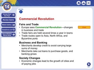 NEXT
Commercial Revolution
Fairs and Trade
• Europe sees Commercial Revolution—changes
in business and trade
• Trade fairs are held several times a year in towns
• Trade routes open to Asia, North Africa, and
Byzantine ports
SECTION
2
Business and Banking
• Merchants develop credit to avoid carrying large
sums of money
• Merchants take out loans to purchase goods, and
banking grows
Society Changes
• Economic changes lead to the growth of cities and
of paying jobs
Chart
 