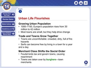 NEXT
Urban Life Flourishes
Growing Urban Population
• 1000–1150, Europe’s population rises from 30
million to 42 million
• Most towns are small, but they help drive change
SECTION
2
Trade and Towns Grow Together
• Towns are uncomfortable: crowded, dirty, full of fire
hazards
• Serfs can become free by living in a town for a year
and a day
Merchant Class Shifts the Social Order
• Feudal lords tax and govern towns, causing
resentment
• Towns are taken over by burghers—town
merchants
 