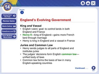 NEXT
England’s Evolving Government
King and Vassal
• English rulers’ goal: to control lands in both
England and France
• Henry II—king of England—gains more French
land through marriage
• Henry is king in England and a vassal in France
Juries and Common Law
• Henry sends judges to all parts of England and
institutes juries
• The judges’ decisions form English common law—
unified body of laws
• Common law forms the basis of law in many
English-speaking countries
SECTION
3
Continued . . .
 
