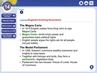 NEXT
The Magna Carta
• In 1215 English nobles force King John to sign
Magna Carta
• Magna Carta—limits king’s power and
guarantees basic political rights
• English people argue the rights are for all people,
not just nobles
continued England’s Evolving Government
The Model Parliament
• In 1295, Edward I summons wealthy townsmen and
knights to raise taxes
• Together with bishops and lords, they form a
parliament—legislative body
• Parliament has two houses: House of Lords, House
of Commons
SECTION
3
 