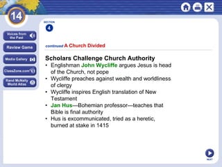 NEXT
Scholars Challenge Church Authority
• Englishman John Wycliffe argues Jesus is head
of the Church, not pope
• Wycliffe preaches against wealth and worldliness
of clergy
• Wycliffe inspires English translation of New
Testament
• Jan Hus—Bohemian professor—teaches that
Bible is final authority
• Hus is excommunicated, tried as a heretic,
burned at stake in 1415
continued A Church Divided
SECTION
4
 