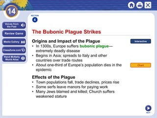 NEXT
The Bubonic Plague Strikes
Origins and Impact of the Plague
• In 1300s, Europe suffers bubonic plague—
extremely deadly disease
• Begins in Asia; spreads to Italy and other
countries over trade routes
• About one-third of Europe’s population dies in the
epidemic
SECTION
4
Effects of the Plague
• Town populations fall, trade declines, prices rise
• Some serfs leave manors for paying work
• Many Jews blamed and killed; Church suffers
weakened stature
Chart
Interactive
 
