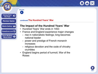 NEXT
The Impact of the Hundred Years’ War
• Hundred Years’ War ends in 1453
• France and England experience major changes
- rise in nationalistic feelings; king becomes
national leader
- power and prestige of French monarch
increases
- religious devotion and the code of chivalry
crumbles
• England begins period of turmoil, War of the
Roses
continued The Hundred Years’ War
SECTION
4
 