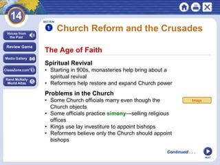 NEXT
The Age of Faith
Church Reform and the Crusades
Spiritual Revival
• Starting in 900s, monasteries help bring about a
spiritual revival
• Reformers help restore and expand Church power
Problems in the Church
• Some Church officials marry even though the
Church objects
• Some officials practice simony—selling religious
offices
• Kings use lay investiture to appoint bishops
• Reformers believe only the Church should appoint
bishops
SECTION
1
Continued . . .
Image
 