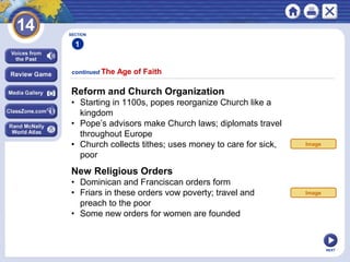 NEXT
continued The Age of Faith
SECTION
1
Reform and Church Organization
• Starting in 1100s, popes reorganize Church like a
kingdom
• Pope’s advisors make Church laws; diplomats travel
throughout Europe
• Church collects tithes; uses money to care for sick,
poor
New Religious Orders
• Dominican and Franciscan orders form
• Friars in these orders vow poverty; travel and
preach to the poor
• Some new orders for women are founded
Image
Image
 