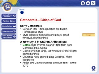 NEXT
Cathedrals—Cities of God
SECTION
1
Early Cathedrals
• Between 800–1100, churches are built in
Romanesque style
• Style includes thick walls and pillars, small
windows, round arches
A New Style of Church Architecture
• Gothic style evolves around 1100; term from
Germanic tribe, Goths
• Gothic style has large, tall windows for more light;
pointed arches
• Churches have stained glass windows, many
sculptures
• About 500 Gothic churches are built from 1170 to
1270
Image
 