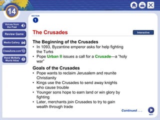 NEXT
The Crusades
SECTION
1
The Beginning of the Crusades
• In 1093, Byzantine emperor asks for help fighting
the Turks
• Pope Urban II issues a call for a Crusade—a “holy
war”
Goals of the Crusades
• Pope wants to reclaim Jerusalem and reunite
Christianity
• Kings use the Crusades to send away knights
who cause trouble
• Younger sons hope to earn land or win glory by
fighting
• Later, merchants join Crusades to try to gain
wealth through trade
Continued . . .
Interactive
 