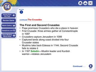 NEXT
continued The Crusades
SECTION
1
The First and Second Crusades
• Pope promises Crusaders who die a place in heaven
• First Crusade: three armies gather at Constantinople
in 1097
• Crusaders capture Jerusalem in 1099
• Captured lands along coast divided into four
Crusader states
• Muslims take back Edessa in 1144; Second Crusade
fails to retake it
• In 1187 Saladin—Muslim leader and Kurdish
warrior—retakes Jerusalem
Continued . . .
 