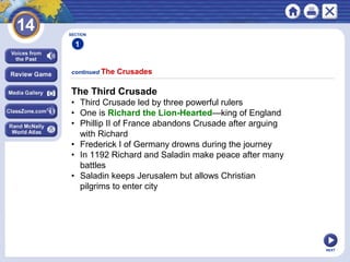 NEXT
continued The Crusades
SECTION
1
The Third Crusade
• Third Crusade led by three powerful rulers
• One is Richard the Lion-Hearted—king of England
• Phillip II of France abandons Crusade after arguing
with Richard
• Frederick I of Germany drowns during the journey
• In 1192 Richard and Saladin make peace after many
battles
• Saladin keeps Jerusalem but allows Christian
pilgrims to enter city
 