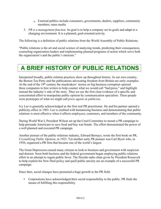 ⇒ External publics include consumers, governments, dealers, suppliers, community
members, mass media
3. PR is a management function. Its goal is to help a company set its goals and adapt to a
changing environment. It is a planned, goal-oriented activity.
The following is a definition of public relations from the World Assembly of Public Relations:
“Public relations is the art and social science of analyzing trends, predicting their consequences,
counseling organization leaders and implementing planned programs of action which serve both
the organization’s and the public’s interests.”
A BRIEF HISTORY OF PUBLIC RELATIONS
Interpreted broadly, public relation practices show up throughout history. In our own country,
the Boston Tea Party and the publications advocating freedom from Britain are early examples.
At the end of the 19th century the muckrakers’ stories on big business corruption spurred
these companies to hire writers to help counter what we would call “bad press,” and highlight
instead the industry’s side of the story. Thus we see the first clear evidence of a specific and
concentrated effort to manipulate public opinion by communication specialists. These people
were prototypes of what we might call press agents or publicists.
Ivy Lee is generally acknowledged as the first real PR practitioner. He and his partner opened a
publicity office in 1903. Lee is credited with humanizing business and demonstrating that public
relations is most effective when it affects employees, customers, and members of the community.
During World War I, President Wilson set up the Creel Committee to mount a PR campaign to
help persuade Americans to save food and buy war bonds. The effort demonstrated the power of
a well planned and executed PR campaign.
Another pioneer of the public relations industry, Edward Bernays, wrote the first book on PR,
Crystallizing Public Opinion, in 1923. Yet another early PR pioneer was Carl Byoir who, in
1930, organized a PR firm that became one of the world’s largest.
The Great Depression caused many citizens to look to business and government with suspicion
and distrust. Soon both business and the federal government began employing public relations
effort in an attempt to regain public favor. The fireside radio chats given by President Roosevelt
to help explain his New Deal policy and quell public anxiety are an example of a successful PR
campaign.
Since then, social changes have promoted a huge growth in the PR field:
• Corporations have acknowledged their social responsibility to the public. PR finds the
means of fulfilling this responsibility.
IM14-2
 