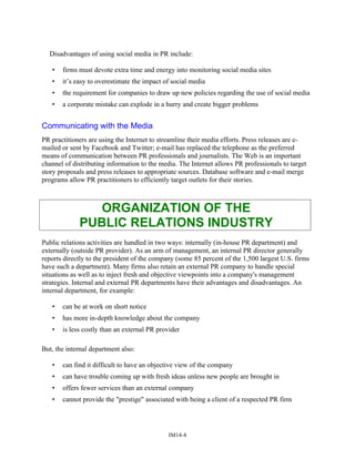 Disadvantages of using social media in PR include:
• firms must devote extra time and energy into monitoring social media sites
• it’s easy to overestimate the impact of social media
• the requirement for companies to draw up new policies regarding the use of social media
• a corporate mistake can explode in a hurry and create bigger problems
Communicating with the Media
PR practitioners are using the Internet to streamline their media efforts. Press releases are e-
mailed or sent by Facebook and Twitter; e-mail has replaced the telephone as the preferred
means of communication between PR professionals and journalists. The Web is an important
channel of distributing information to the media. The Internet allows PR professionals to target
story proposals and press releases to appropriate sources. Database software and e-mail merge
programs allow PR practitioners to efficiently target outlets for their stories.
ORGANIZATION OF THE
PUBLIC RELATIONS INDUSTRY
Public relations activities are handled in two ways: internally (in-house PR department) and
externally (outside PR provider). As an arm of management, an internal PR director generally
reports directly to the president of the company (some 85 percent of the 1,500 largest U.S. firms
have such a department). Many firms also retain an external PR company to handle special
situations as well as to inject fresh and objective viewpoints into a company's management
strategies. Internal and external PR departments have their advantages and disadvantages. An
internal department, for example:
• can be at work on short notice
• has more in-depth knowledge about the company
• is less costly than an external PR provider
But, the internal department also:
• can find it difficult to have an objective view of the company
• can have trouble coming up with fresh ideas unless new people are brought in
• offers fewer services than an external company
• cannot provide the "prestige" associated with being a client of a respected PR firm
IM14-4
 