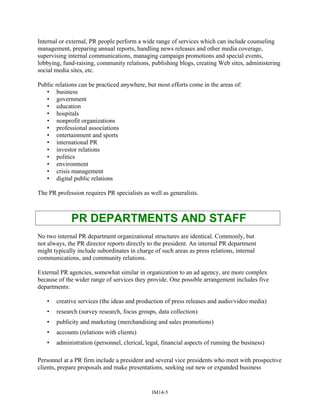 Internal or external, PR people perform a wide range of services which can include counseling
management, preparing annual reports, handling news releases and other media coverage,
supervising internal communications, managing campaign promotions and special events,
lobbying, fund-raising, community relations, publishing blogs, creating Web sites, administering
social media sites, etc.
Public relations can be practiced anywhere, but most efforts come in the areas of:
• business
• government
• education
• hospitals
• nonprofit organizations
• professional associations
• entertainment and sports
• international PR
• investor relations
• politics
• environment
• crisis management
• digital public relations
The PR profession requires PR specialists as well as generalists.
PR DEPARTMENTS AND STAFF
No two internal PR department organizational structures are identical. Commonly, but
not always, the PR director reports directly to the president. An internal PR department
might typically include subordinates in charge of such areas as press relations, internal
communications, and community relations.
External PR agencies, somewhat similar in organization to an ad agency, are more complex
because of the wider range of services they provide. One possible arrangement includes five
departments:
• creative services (the ideas and production of press releases and audio/video media)
• research (survey research, focus groups, data collection)
• publicity and marketing (merchandising and sales promotions)
• accounts (relations with clients)
• administration (personnel, clerical, legal, financial aspects of running the business)
Personnel at a PR firm include a president and several vice presidents who meet with prospective
clients, prepare proposals and make presentations, seeking out new or expanded business
IM14-5
 