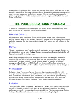 opportunities. Account supervisors manage one large account or several small ones. An account
executive deals with the day-to-day operations dealing with a client; assistant account executives
may write press releases and conduct basic research. Other personnel may include creative
personnel, graphic artists, market researchers, social media designers, and media tour/special
events coordinators.
THE PUBLIC RELATIONS PROGRAM
A typical PR campaign involves the following four stages. Though separately defined, these
steps are likely to be a continuing and overlapping process:
Information Gathering
Information can come from several sources: organizational records, trade journals, public
records, research, polls, surveys, advisory committees, personal contacts, and so on. Information
gathering is a crucial first step in the process, because what's learned here will influence all that
follows.
Planning
There are two general types of planning: strategic and tactical. In short, strategic plans are the
client's long-term general goals. Tactical plans are more specific and include the tasks that will
be used to accomplish the strategic goals.
Part of the planning process includes framing the objectives, considering the alternatives,
assessing risks and benefits, deciding on a course of action, drafting budgets, and getting
management's approval. A strong PR trend in recent years is the planning technique of
management by objectives, or MBO. Simply put, this approach has the organization set
observable and measurable goals for itself and allocate sufficient resources to meet those goals.
Communication
In the third stage, PR personnel become the source of communication and decide which
messages to communicate and which media channels to use. Communications might take the
form of interviews, press releases, press conferences, video news releases, paid advertising,
posters, e-mail, staged events, speeches, demonstrations, an open house, tours, press kits,
information booths, faxes, letters, Web sites, Twitter updates, blogs, billboards, etc.
Evaluation
This stage tries to answer the question, "How well did it work?" and is generally accomplished
through by using questionnaires, polls, surveys, panel discussions, meetings, and various
audience responses. If a measurable goal was proposed for the PR program, then an evaluation
technique should be able to measure the relative success of reaching that goal.
IM14-6
 