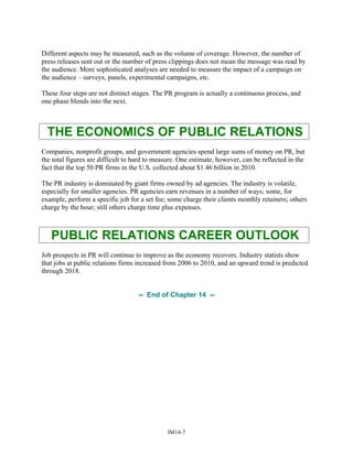 Different aspects may be measured, such as the volume of coverage. However, the number of
press releases sent out or the number of press clippings does not mean the message was read by
the audience. More sophisticated analyses are needed to measure the impact of a campaign on
the audience – surveys, panels, experimental campaigns, etc.
These four steps are not distinct stages. The PR program is actually a continuous process, and
one phase blends into the next.
THE ECONOMICS OF PUBLIC RELATIONS
Companies, nonprofit groups, and government agencies spend large sums of money on PR, but
the total figures are difficult to hard to measure. One estimate, however, can be reflected in the
fact that the top 50 PR firms in the U.S. collected about $1.46 billion in 2010.
The PR industry is dominated by giant firms owned by ad agencies. The industry is volatile,
especially for smaller agencies. PR agencies earn revenues in a number of ways; some, for
example, perform a specific job for a set fee; some charge their clients monthly retainers; others
charge by the hour; still others charge time plus expenses.
PUBLIC RELATIONS CAREER OUTLOOK
Job prospects in PR will continue to improve as the economy recovers. Industry statists show
that jobs at public relations firms increased from 2006 to 2010, and an upward trend is predicted
through 2018.
-- End of Chapter 14 --
IM14-7
 