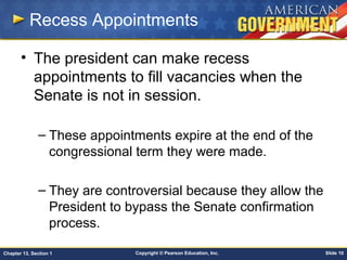 Copyright © Pearson Education, Inc. Slide 10Chapter 13, Section 1
Recess Appointments
• The president can make recess
appointments to fill vacancies when the
Senate is not in session.
– These appointments expire at the end of the
congressional term they were made.
– They are controversial because they allow the
President to bypass the Senate confirmation
process.
 