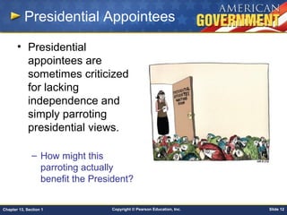 Copyright © Pearson Education, Inc. Slide 12Chapter 13, Section 1
Presidential Appointees
• Presidential
appointees are
sometimes criticized
for lacking
independence and
simply parroting
presidential views.
– How might this
parroting actually
benefit the President?
 