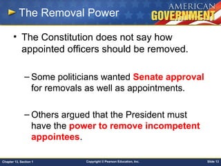 Copyright © Pearson Education, Inc. Slide 13Chapter 13, Section 1
The Removal Power
• The Constitution does not say how
appointed officers should be removed.
– Some politicians wanted Senate approval
for removals as well as appointments.
– Others argued that the President must
have the power to remove incompetent
appointees.
 