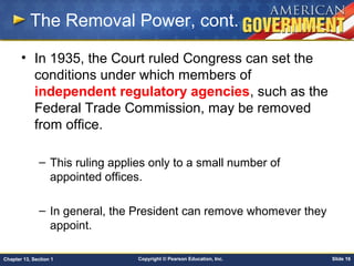 Copyright © Pearson Education, Inc. Slide 16Chapter 13, Section 1
The Removal Power, cont.
• In 1935, the Court ruled Congress can set the
conditions under which members of
independent regulatory agencies, such as the
Federal Trade Commission, may be removed
from office.
– This ruling applies only to a small number of
appointed offices.
– In general, the President can remove whomever they
appoint.
 