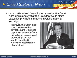Copyright © Pearson Education, Inc. Slide 18Chapter 13, Section 1
United States v. Nixon
– However, the Court also
ruled that executive
privilege cannot be used
to prevent evidence from
being heard in a criminal
proceeding, as that
would deny the 6th
Amendment guarantee
of a fair trial.
• In the 1974 case United States v. Nixon, the Court
ruled unanimously that the President could claim
executive privilege in matters involving national
security.
 
