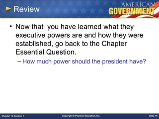 Copyright © Pearson Education, Inc. Slide 19Chapter 13, Section 1
Review
• Now that you have learned what they
executive powers are and how they were
established, go back to the Chapter
Essential Question.
– How much power should the president have?
 