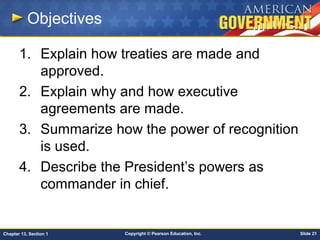 Copyright © Pearson Education, Inc. Slide 21Chapter 13, Section 1
Objectives
1. Explain how treaties are made and
approved.
2. Explain why and how executive
agreements are made.
3. Summarize how the power of recognition
is used.
4. Describe the President’s powers as
commander in chief.
 