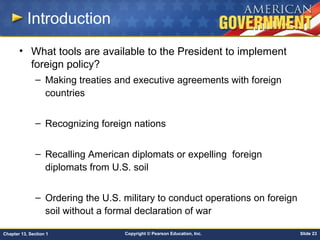 Copyright © Pearson Education, Inc. Slide 23Chapter 13, Section 1
Introduction
• What tools are available to the President to implement
foreign policy?
– Making treaties and executive agreements with foreign
countries
– Recognizing foreign nations
– Recalling American diplomats or expelling foreign
diplomats from U.S. soil
– Ordering the U.S. military to conduct operations on foreign
soil without a formal declaration of war
 