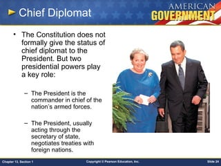 Copyright © Pearson Education, Inc. Slide 24Chapter 13, Section 1
Chief Diplomat
• The Constitution does not
formally give the status of
chief diplomat to the
President. But two
presidential powers play
a key role:
– The President is the
commander in chief of the
nation’s armed forces.
– The President, usually
acting through the
secretary of state,
negotiates treaties with
foreign nations.
 