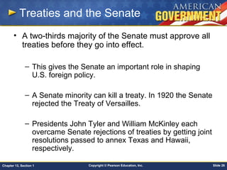 Copyright © Pearson Education, Inc. Slide 26Chapter 13, Section 1
Treaties and the Senate
• A two-thirds majority of the Senate must approve all
treaties before they go into effect.
– This gives the Senate an important role in shaping
U.S. foreign policy.
– A Senate minority can kill a treaty. In 1920 the Senate
rejected the Treaty of Versailles.
– Presidents John Tyler and William McKinley each
overcame Senate rejections of treaties by getting joint
resolutions passed to annex Texas and Hawaii,
respectively.
 
