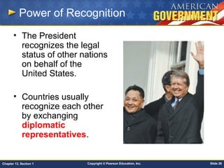 Copyright © Pearson Education, Inc. Slide 28Chapter 13, Section 1
Power of Recognition
• The President
recognizes the legal
status of other nations
on behalf of the
United States.
• Countries usually
recognize each other
by exchanging
diplomatic
representatives.
 