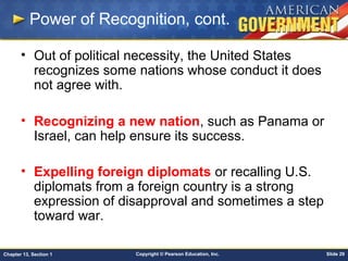 Copyright © Pearson Education, Inc. Slide 29Chapter 13, Section 1
Power of Recognition, cont.
• Out of political necessity, the United States
recognizes some nations whose conduct it does
not agree with.
• Recognizing a new nation, such as Panama or
Israel, can help ensure its success.
• Expelling foreign diplomats or recalling U.S.
diplomats from a foreign country is a strong
expression of disapproval and sometimes a step
toward war.
 