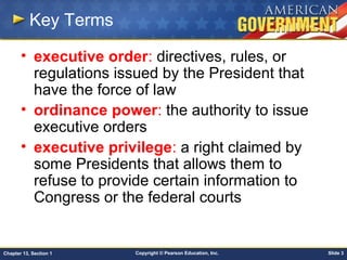 Copyright © Pearson Education, Inc. Slide 3Chapter 13, Section 1
Key Terms
• executive order: directives, rules, or
regulations issued by the President that
have the force of law
• ordinance power: the authority to issue
executive orders
• executive privilege: a right claimed by
some Presidents that allows them to
refuse to provide certain information to
Congress or the federal courts
 