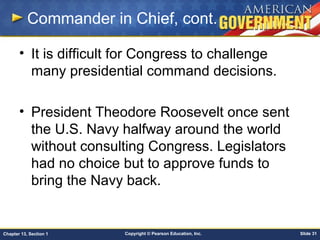 Copyright © Pearson Education, Inc. Slide 31Chapter 13, Section 1
Commander in Chief, cont.
• It is difficult for Congress to challenge
many presidential command decisions.
• President Theodore Roosevelt once sent
the U.S. Navy halfway around the world
without consulting Congress. Legislators
had no choice but to approve funds to
bring the Navy back.
 