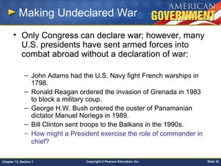 Copyright © Pearson Education, Inc. Slide 32Chapter 13, Section 1
Making Undeclared War
• Only Congress can declare war; however, many
U.S. presidents have sent armed forces into
combat abroad without a declaration of war:
– John Adams had the U.S. Navy fight French warships in
1798.
– Ronald Reagan ordered the invasion of Grenada in 1983
to block a military coup.
– George H.W. Bush ordered the ouster of Panamanian
dictator Manuel Noriega in 1989.
– Bill Clinton sent troops to the Balkans in the 1990s.
– How might a President exercise the role of commander in
chief?
 