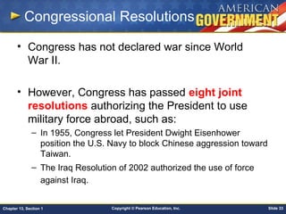 Copyright © Pearson Education, Inc. Slide 33Chapter 13, Section 1
Congressional Resolutions
• Congress has not declared war since World
War II.
• However, Congress has passed eight joint
resolutions authorizing the President to use
military force abroad, such as:
– In 1955, Congress let President Dwight Eisenhower
position the U.S. Navy to block Chinese aggression toward
Taiwan.
– The Iraq Resolution of 2002 authorized the use of force
against Iraq.
 