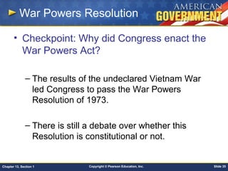 Copyright © Pearson Education, Inc. Slide 35Chapter 13, Section 1
War Powers Resolution
• Checkpoint: Why did Congress enact the
War Powers Act?
– The results of the undeclared Vietnam War
led Congress to pass the War Powers
Resolution of 1973.
– There is still a debate over whether this
Resolution is constitutional or not.
 