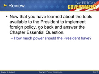 Copyright © Pearson Education, Inc. Slide 37Chapter 13, Section 1
Review
• Now that you have learned about the tools
available to the President to implement
foreign policy, go back and answer the
Chapter Essential Question.
– How much power should the President have?
 