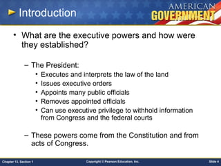 Copyright © Pearson Education, Inc. Slide 4Chapter 13, Section 1
Introduction
• What are the executive powers and how were
they established?
– The President:
• Executes and interprets the law of the land
• Issues executive orders
• Appoints many public officials
• Removes appointed officials
• Can use executive privilege to withhold information
from Congress and the federal courts
– These powers come from the Constitution and from
acts of Congress.
 