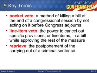 Copyright © Pearson Education, Inc. Slide 40Chapter 13, Section 1
Key Terms
• pocket veto: a method of killing a bill at
the end of a congressional session by not
acting on it before Congress adjourns
• line-item veto: the power to cancel out
specific provisions, or line items, in a bill
while approving the rest of the measure
• reprieve: the postponement of the
carrying out of a criminal sentence
 