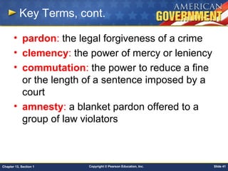 Copyright © Pearson Education, Inc. Slide 41Chapter 13, Section 1
Key Terms, cont.
• pardon: the legal forgiveness of a crime
• clemency: the power of mercy or leniency
• commutation: the power to reduce a fine
or the length of a sentence imposed by a
court
• amnesty: a blanket pardon offered to a
group of law violators
 