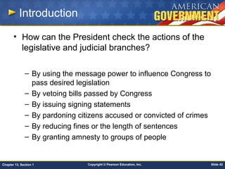 Copyright © Pearson Education, Inc. Slide 42Chapter 13, Section 1
Introduction
• How can the President check the actions of the
legislative and judicial branches?
– By using the message power to influence Congress to
pass desired legislation
– By vetoing bills passed by Congress
– By issuing signing statements
– By pardoning citizens accused or convicted of crimes
– By reducing fines or the length of sentences
– By granting amnesty to groups of people
 