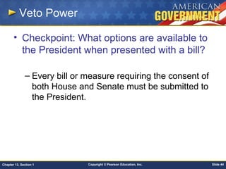 Copyright © Pearson Education, Inc. Slide 44Chapter 13, Section 1
Veto Power
• Checkpoint: What options are available to
the President when presented with a bill?
– Every bill or measure requiring the consent of
both House and Senate must be submitted to
the President.
 
