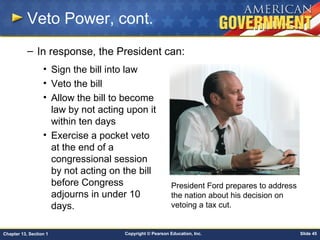Copyright © Pearson Education, Inc. Slide 45Chapter 13, Section 1
Veto Power, cont.
– In response, the President can:
• Sign the bill into law
• Veto the bill
• Allow the bill to become
law by not acting upon it
within ten days
• Exercise a pocket veto
at the end of a
congressional session
by not acting on the bill
before Congress
adjourns in under 10
days.
President Ford prepares to address
the nation about his decision on
vetoing a tax cut.
 