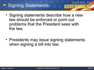 Copyright © Pearson Education, Inc. Slide 48Chapter 13, Section 1
Signing Statements
• Signing statements describe how a new
law should be enforced or point out
problems that the President sees with
the law.
• Presidents may issue signing statements
when signing a bill into law.
 