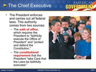 Copyright © Pearson Education, Inc. Slide 5Chapter 13, Section 1
The Chief Executive
• The President enforces
and carries out all federal
laws. This authority
comes from two sources:
– The oath of office,
which requires the
President to “faithfully
execute the Office of
President” and “protect
and defend the
Constitution.”
– The constitutional
requirement that the
President “take Care that
the Laws be faithfully
executed.”
 