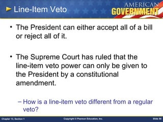 Copyright © Pearson Education, Inc. Slide 50Chapter 13, Section 1
Line-Item Veto
• The President can either accept all of a bill
or reject all of it.
• The Supreme Court has ruled that the
line-item veto power can only be given to
the President by a constitutional
amendment.
– How is a line-item veto different from a regular
veto?
 