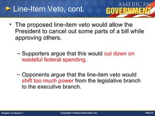 Copyright © Pearson Education, Inc. Slide 51Chapter 13, Section 1
Line-Item Veto, cont.
• The proposed line-item veto would allow the
President to cancel out some parts of a bill while
approving others.
– Supporters argue that this would cut down on
wasteful federal spending.
– Opponents argue that the line-item veto would
shift too much power from the legislative branch
to the executive branch.
 