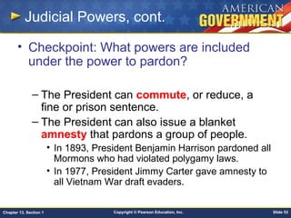 Copyright © Pearson Education, Inc. Slide 53Chapter 13, Section 1
Judicial Powers, cont.
• Checkpoint: What powers are included
under the power to pardon?
– The President can commute, or reduce, a
fine or prison sentence.
– The President can also issue a blanket
amnesty that pardons a group of people.
• In 1893, President Benjamin Harrison pardoned all
Mormons who had violated polygamy laws.
• In 1977, President Jimmy Carter gave amnesty to
all Vietnam War draft evaders.
 